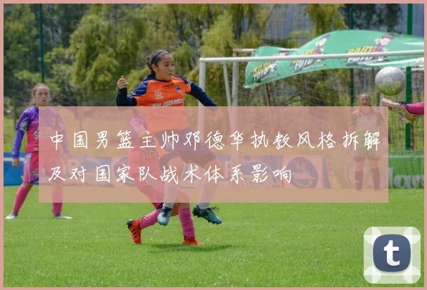 中国男篮主帅邓德华执教风格拆解及对国家队战术体系影响