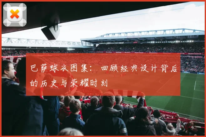 巴萨球衣图集：回顾经典设计背后的历史与荣耀时刻