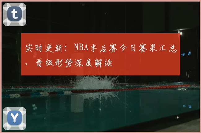 实时更新：NBA季后赛今日赛果汇总，晋级形势深度解读