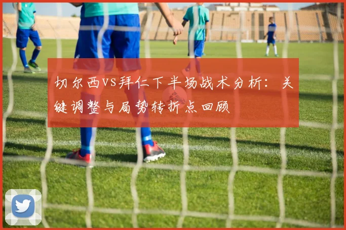 切尔西vs拜仁下半场战术分析：关键调整与局势转折点回顾