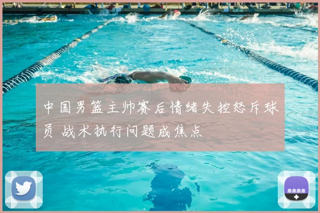 中国男篮主帅赛后情绪失控怒斥球员 战术执行问题成焦点