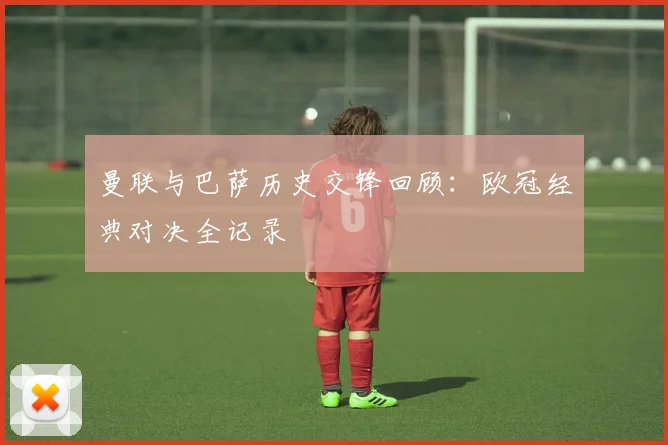 曼联与巴萨历史交锋回顾：欧冠经典对决全记录