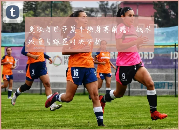 曼联与巴萨夏季热身赛前瞻：战术较量与球星对决分析