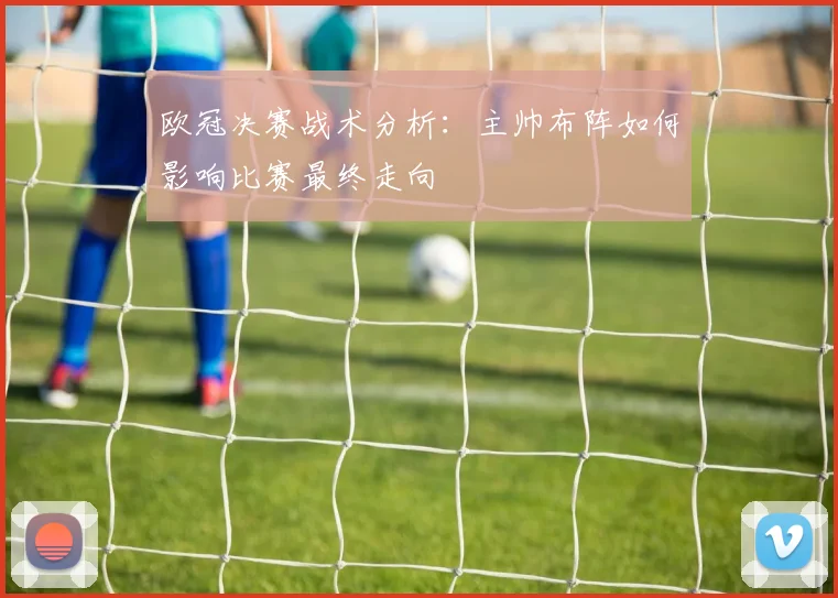 欧冠决赛战术分析：主帅布阵如何影响比赛最终走向