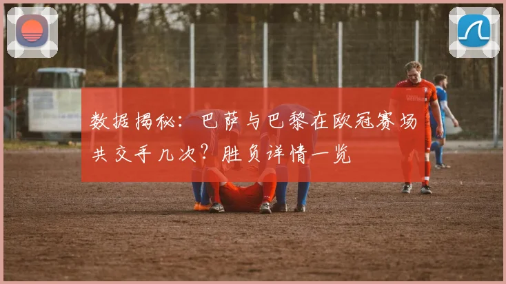 数据揭秘：巴萨与巴黎在欧冠赛场共交手几次？胜负详情一览