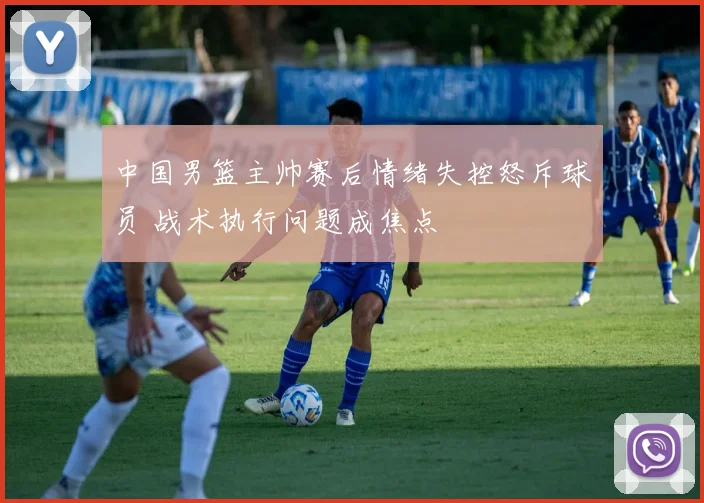 中国男篮主帅赛后情绪失控怒斥球员 战术执行问题成焦点