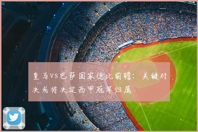 皇马vs巴萨国家德比前瞻：关键对决或将决定西甲冠军归属