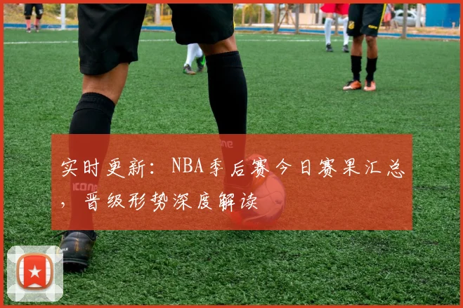 实时更新：NBA季后赛今日赛果汇总，晋级形势深度解读