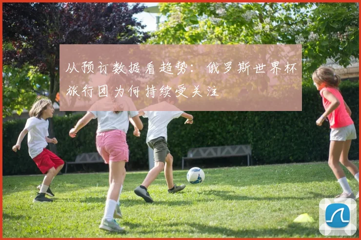 从预订数据看趋势：俄罗斯世界杯旅行团为何持续受关注
