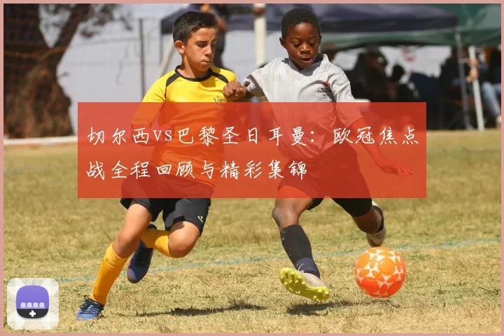 切尔西vs巴黎圣日耳曼：欧冠焦点战全程回顾与精彩集锦