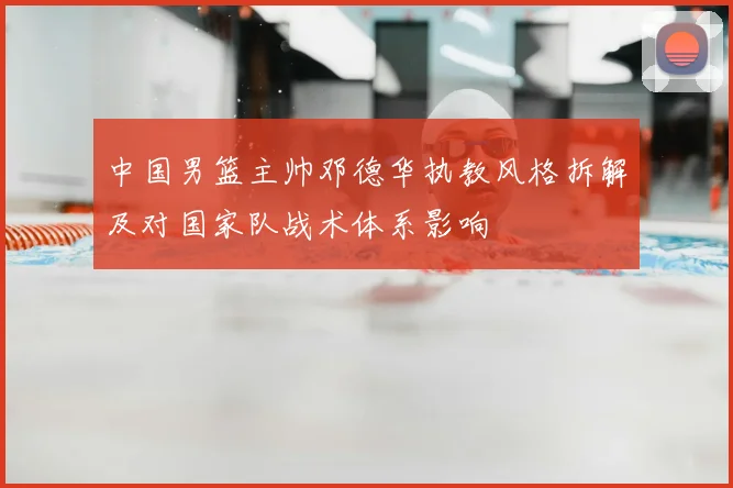 中国男篮主帅邓德华执教风格拆解及对国家队战术体系影响