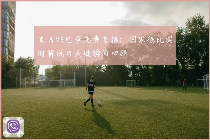 皇马vs巴萨免费直播：国家德比实时解说与关键瞬间回顾